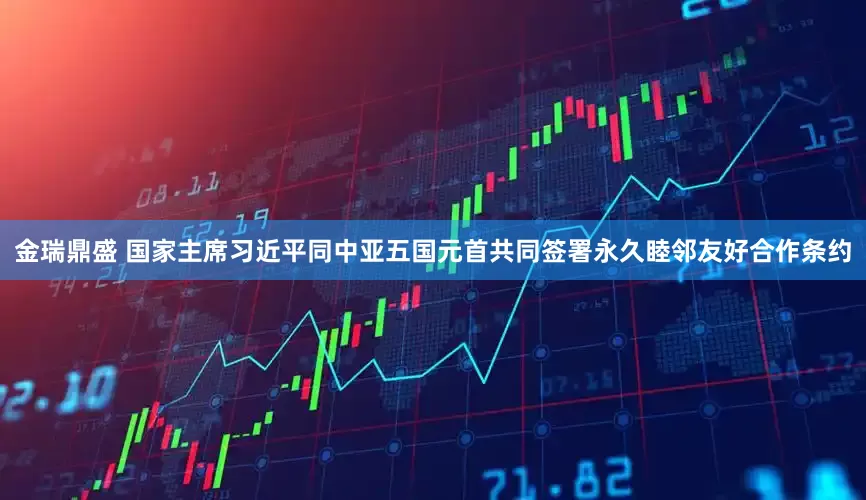 金瑞鼎盛 国家主席习近平同中亚五国元首共同签署永久睦邻友好合作条约