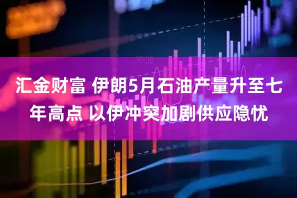 汇金财富 伊朗5月石油产量升至七年高点 以伊冲突加剧供应隐忧