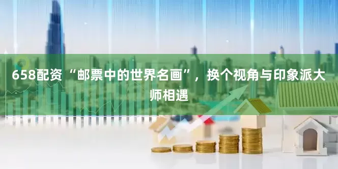 658配资 “邮票中的世界名画”，换个视角与印象派大师相遇