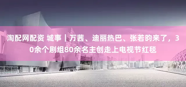 淘配网配资 城事｜万茜、迪丽热巴、张若昀来了，30余个剧组80余名主创走上电视节红毯