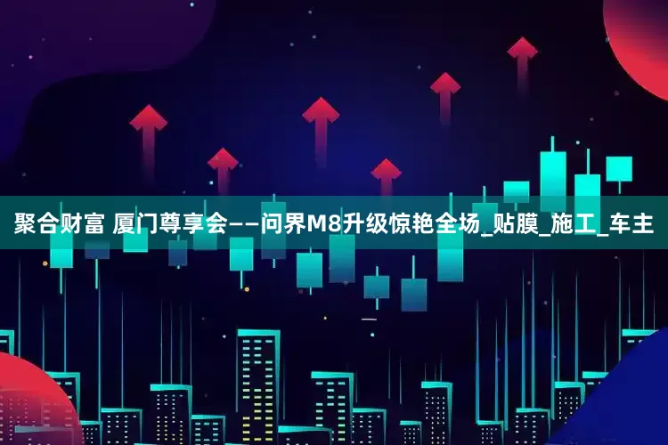 聚合财富 厦门尊享会——问界M8升级惊艳全场_贴膜_施工_车主