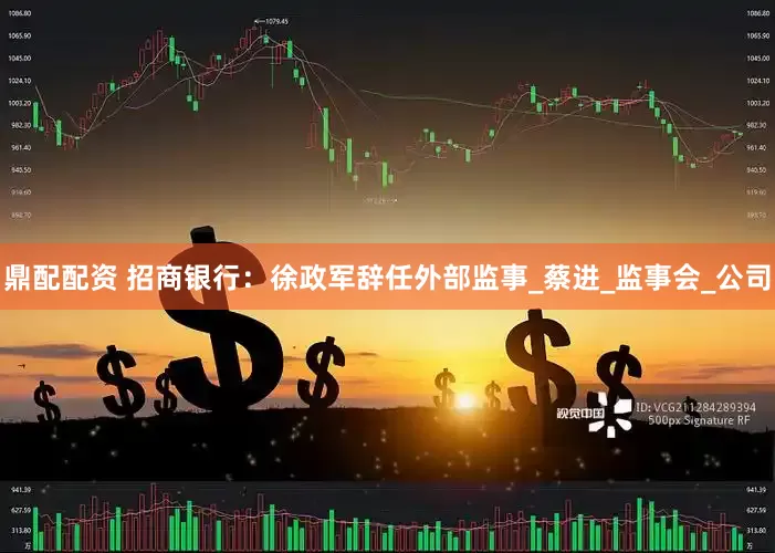 鼎配配资 招商银行：徐政军辞任外部监事_蔡进_监事会_公司