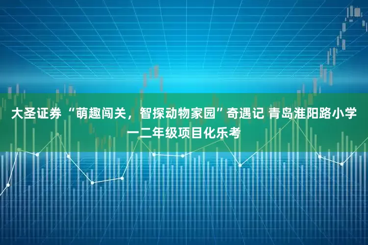 大圣证券 “萌趣闯关，智探动物家园”奇遇记 青岛淮阳路小学一二年级项目化乐考