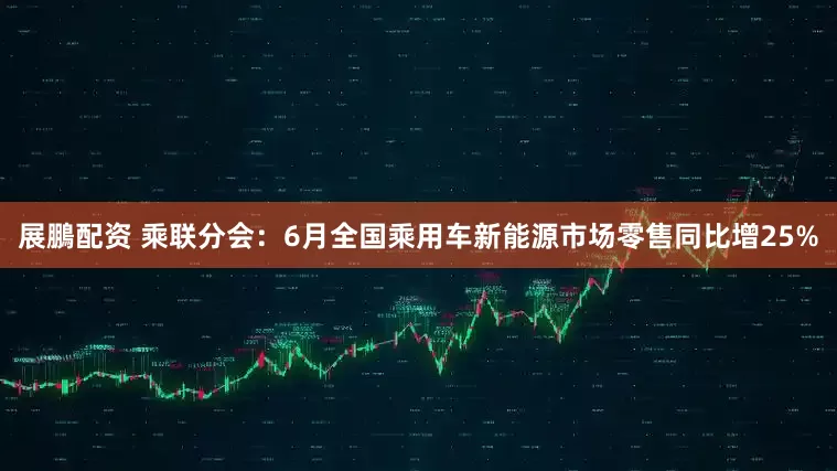 展鵬配资 乘联分会：6月全国乘用车新能源市场零售同比增25%