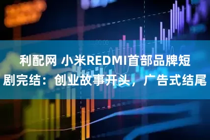 利配网 小米REDMI首部品牌短剧完结：创业故事开头，广告式结尾