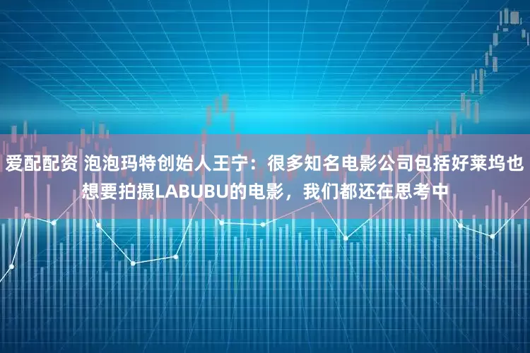 爱配配资 泡泡玛特创始人王宁：很多知名电影公司包括好莱坞也想要拍摄LABUBU的电影，我们都还在思考中