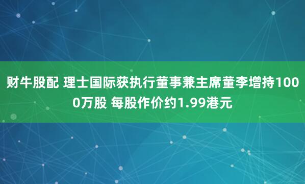 财牛股配 理士国际获执行董事兼主席董李增持1000万股 每股作价约1.99港元