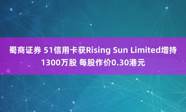蜀商证券 51信用卡获Rising Sun Limited增持1300万股 每股作价0.30港元