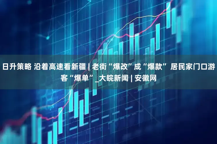 日升策略 沿着高速看新疆 | 老街“爆改”成“爆款” 居民家门口游客“爆单”_大皖新闻 | 安徽网