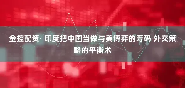 金控配资· 印度把中国当做与美博弈的筹码 外交策略的平衡术