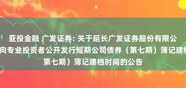 亚投金融 广发证券: 关于延长广发证券股份有限公司2025年面向专业投资者公开发行短期公司债券(第七期)簿记建档时间的公告