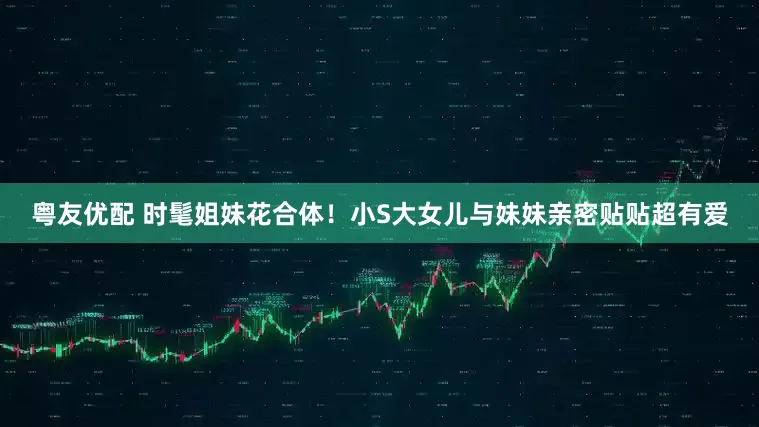 粤友优配 时髦姐妹花合体！小S大女儿与妹妹亲密贴贴超有爱
