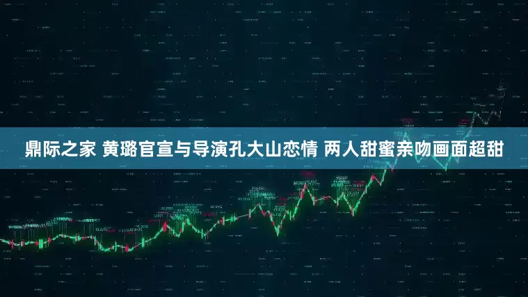 鼎际之家 黄璐官宣与导演孔大山恋情 两人甜蜜亲吻画面超甜