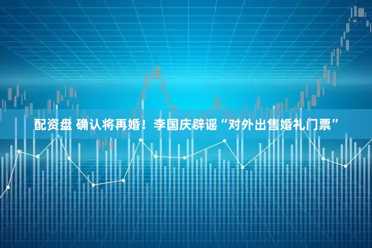 配资盘 确认将再婚！李国庆辟谣“对外出售婚礼门票”