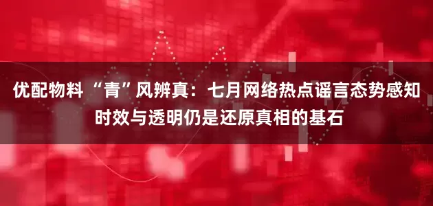 优配物料 “青”风辨真：七月网络热点谣言态势感知 时效与透明仍是还原真相的基石