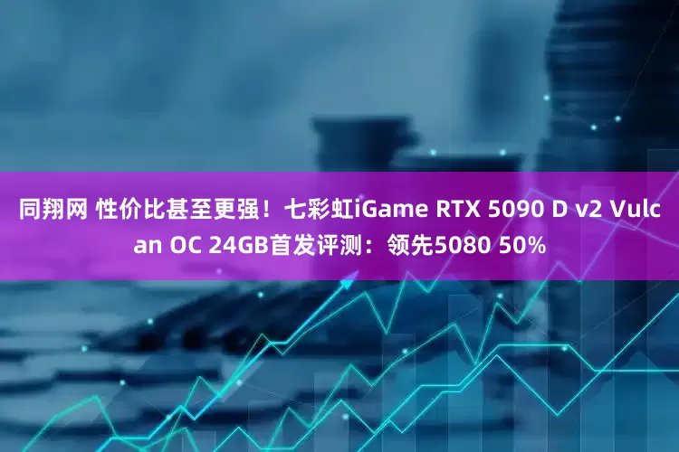 同翔网 性价比甚至更强！七彩虹iGame RTX 5090 D v2 Vulcan OC 24GB首发评测：领先5080 50%