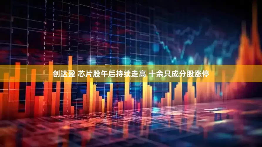 创达盈 芯片股午后持续走高 十余只成分股涨停