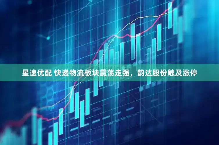 星速优配 快递物流板块震荡走强，韵达股份触及涨停